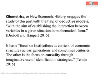 Slides:	
  http://www.slideshare.net/GiovanniColavizza/a-­‐cliometrics-­‐view-­‐on-­‐the-­‐garzoni-­‐database	
  
Cliometrics,	
  or	
  New	
  Economic	
  History,	
  engages	
  the	
  
study	
  of	
  the	
  past	
  with	
  the	
  help	
  of	
  deductive	
  models,	
  
“with the aim of establishing the interaction between
variables in a given situation in mathematical form.”
(Diebolt and Haupert 2015)
It has a “focus on institutions as carriers of economic
structures across generations and sometimes centuries.
The other is the focus on causality through
imaginative use of identification strategies.” (Temin
2015)
 