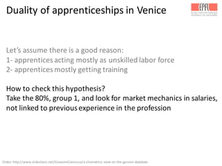 Duality	
  of	
  apprenticeships	
  in	
  Venice
Let’s	
  assume	
  there	
  is	
  a	
  good	
  reason:	
  
1-­‐ apprentices	
  acting	
  mostly	
  as	
  unskilled	
  labor	
  force
2-­‐ apprentices	
  mostly	
  getting	
  training
How	
  to	
  check	
  this	
  hypothesis?
Take	
  the	
  80%,	
  group	
  1,	
  and	
  look	
  for	
  market	
  mechanics	
  in	
  salaries,	
  
not	
  linked	
  to	
  previous	
  experience	
  in	
  the	
  profession
Slides:	
  http://www.slideshare.net/GiovanniColavizza/a-­‐cliometrics-­‐view-­‐on-­‐the-­‐garzoni-­‐database	
  
 