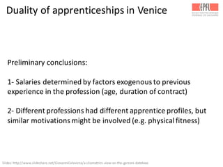 Duality	
  of	
  apprenticeships	
  in	
  Venice
Preliminary	
  conclusions:
1-­‐ Salaries	
  determined	
  by	
  factors	
  exogenous	
  to	
  previous	
  
experience	
  in	
  the	
  profession	
  (age,	
  duration	
  of	
  contract)
2-­‐ Different	
  professions	
  had	
  different	
  apprentice	
  profiles,	
  but	
  
similar	
  motivations	
  might	
  be	
  involved	
  (e.g.	
  physical	
  fitness)
Slides:	
  http://www.slideshare.net/GiovanniColavizza/a-­‐cliometrics-­‐view-­‐on-­‐the-­‐garzoni-­‐database	
  
 