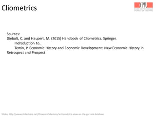 Slides:	
  http://www.slideshare.net/GiovanniColavizza/a-­‐cliometrics-­‐view-­‐on-­‐the-­‐garzoni-­‐database	
  
Cliometrics
Sources:
Diebolt,	
  C.	
  and	
  Haupert,	
  M.	
  (2015)	
  Handbook	
   of	
  Cliometrics.	
  Springer.
Indroduction to..
Temin,	
  P.	
  Economic	
  History	
  and	
  Economic	
  Development:	
  New	
  Economic	
  History	
  in	
  
Retrospect	
  and	
  Prospect	
  
 