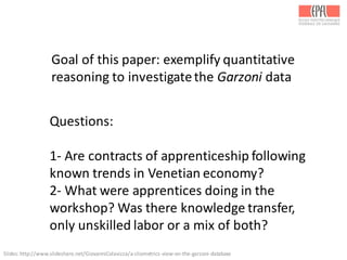 Questions:
1-­‐ Are	
  contracts	
  of	
  apprenticeship	
  following	
  
known	
  trends	
  in	
  Venetian	
  economy?
2-­‐ What	
  were	
  apprentices	
  doing	
  in	
  the	
  
workshop?	
  Was	
  there	
  knowledge	
  transfer,	
  
only	
  unskilled	
  labor	
  or	
  a	
  mix	
  of	
  both?
Goal	
  of	
  this	
  paper:	
  exemplify	
  quantitative	
  
reasoning	
  to	
  investigate	
  the	
  Garzoni data
Slides:	
  http://www.slideshare.net/GiovanniColavizza/a-­‐cliometrics-­‐view-­‐on-­‐the-­‐garzoni-­‐database	
  
 