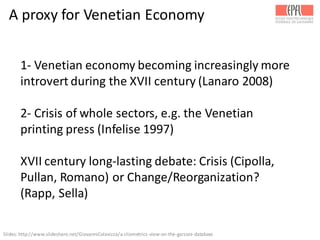 A	
  proxy	
  for	
  Venetian	
  Economy
1-­‐ Venetian	
  economy	
  becoming	
  increasingly	
  more	
  
introvert	
  during	
  the	
  XVII	
  century	
  (Lanaro 2008)
2-­‐ Crisis	
  of	
  whole	
  sectors,	
  e.g.	
  the	
  Venetian	
  
printing	
  press	
  (Infelise 1997)
XVII	
  century	
  long-­‐lasting	
  debate:	
  Crisis	
  (Cipolla,	
  
Pullan,	
  Romano)	
  or	
  Change/Reorganization?	
  
(Rapp,	
  Sella)
Slides:	
  http://www.slideshare.net/GiovanniColavizza/a-­‐cliometrics-­‐view-­‐on-­‐the-­‐garzoni-­‐database	
  
 