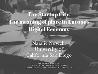 Natalie Novick,
University of
California San Diego
P R E P A R E D F O R T H E
2 0 1 7 W I N T E R R E G I O N A L S T U D I E S
A S S O C I A T I O N C O N F E R E N C E , L O N D O N , U K
The Startup City:
The meaning of place in Europe's
Digital Economy
 