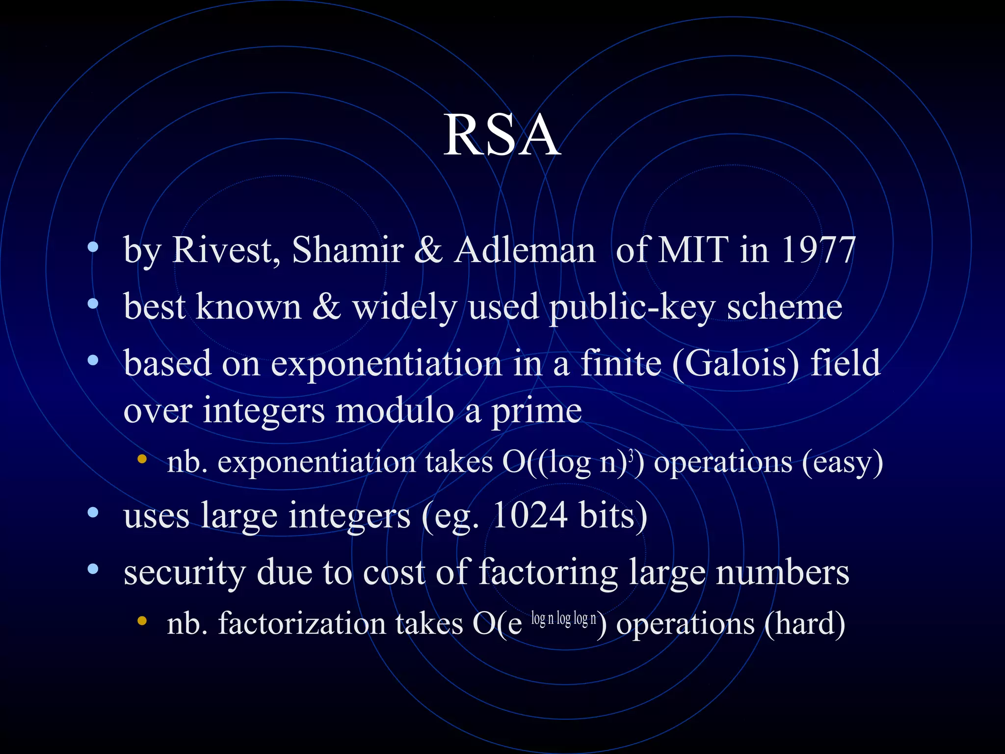 RSA
• by Rivest, Shamir & Adleman of MIT in 1977
• best known & widely used public-key scheme
• based on exponentiation in a finite (Galois) field
over integers modulo a prime
• nb. exponentiation takes O((log n)3
) operations (easy)
• uses large integers (eg. 1024 bits)
• security due to cost of factoring large numbers
• nb. factorization takes O(e lognloglogn
) operations (hard)
 