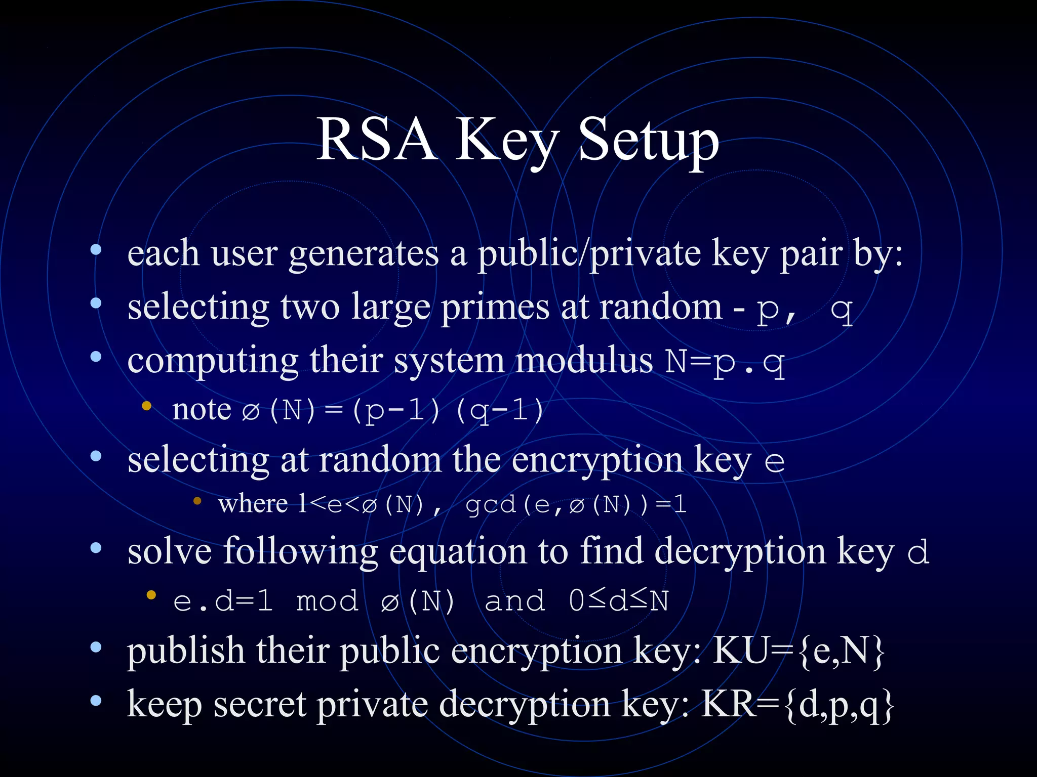 RSA Key Setup
• each user generates a public/private key pair by:
• selecting two large primes at random - p, q
• computing their system modulus N=p.q
• note ø(N)=(p-1)(q-1)
• selecting at random the encryption key e
• where 1<e<ø(N), gcd(e,ø(N))=1
• solve following equation to find decryption key d
• e.d=1 mod ø(N) and 0≤d≤N
• publish their public encryption key: KU={e,N}
• keep secret private decryption key: KR={d,p,q}
 