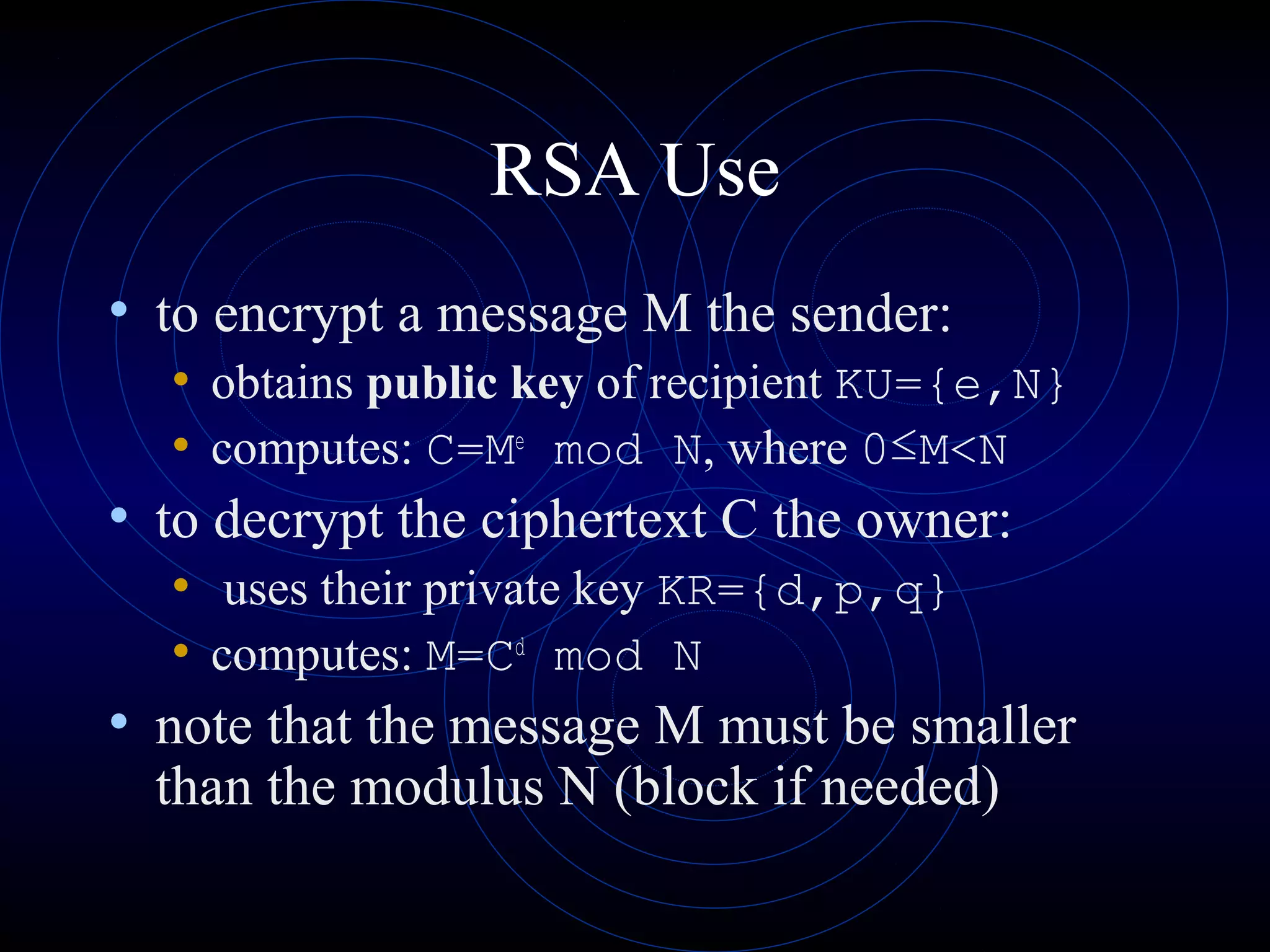 RSA Use
• to encrypt a message M the sender:
• obtains public key of recipient KU={e,N}
• computes: C=Me
mod N, where 0≤M<N
• to decrypt the ciphertext C the owner:
• uses their private key KR={d,p,q}
• computes: M=Cd
mod N
• note that the message M must be smaller
than the modulus N (block if needed)
 