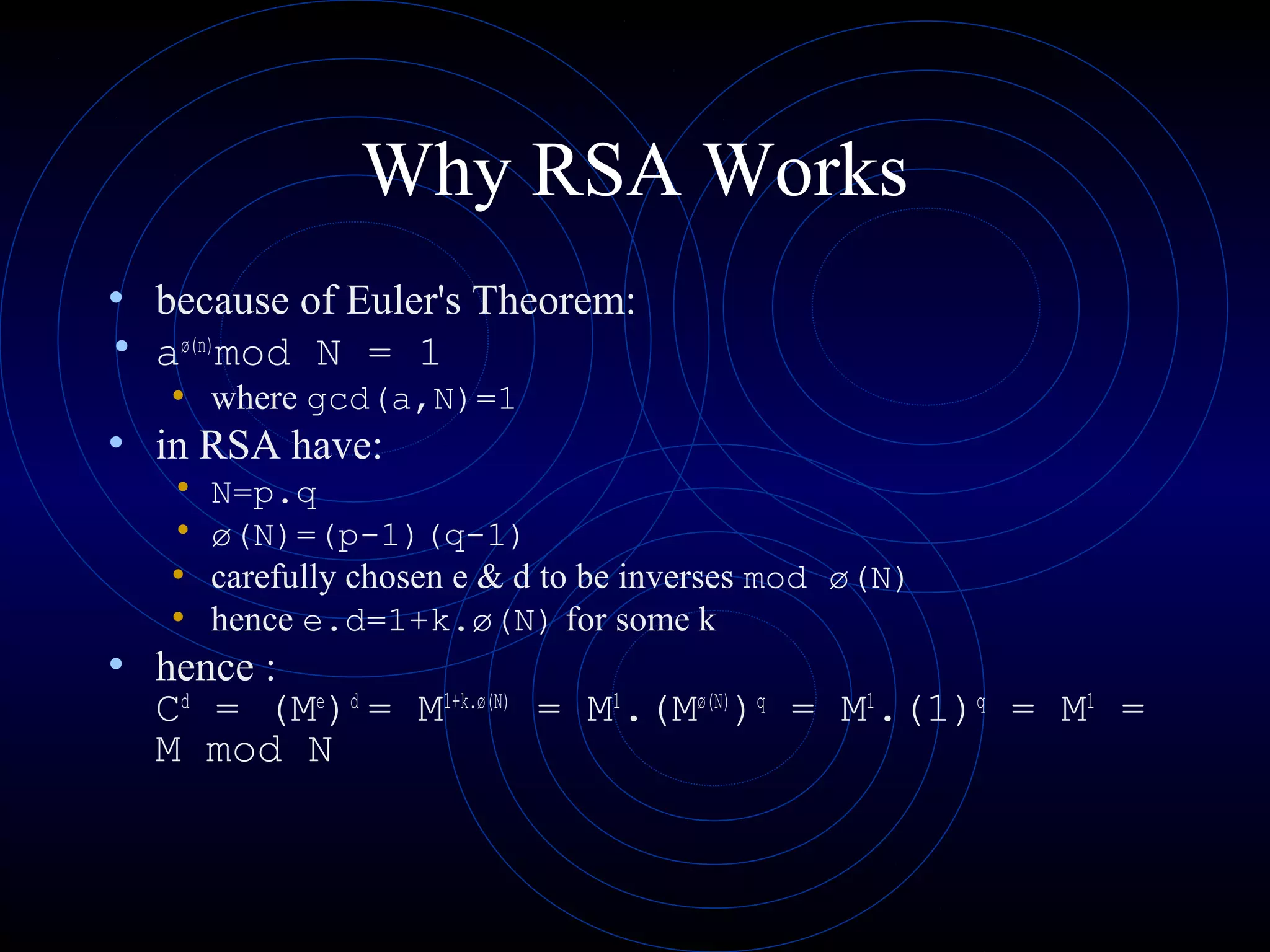 Why RSA Works
• because of Euler's Theorem:
• aø(n)
mod N = 1
• where gcd(a,N)=1
• in RSA have:
• N=p.q
• ø(N)=(p-1)(q-1)
• carefully chosen e & d to be inverses mod ø(N)
• hence e.d=1+k.ø(N) for some k
• hence :
Cd
= (Me
)d
= M1+k.ø(N)
= M1
.(Mø(N)
)q
= M1
.(1)q
= M1
=
M mod N
 