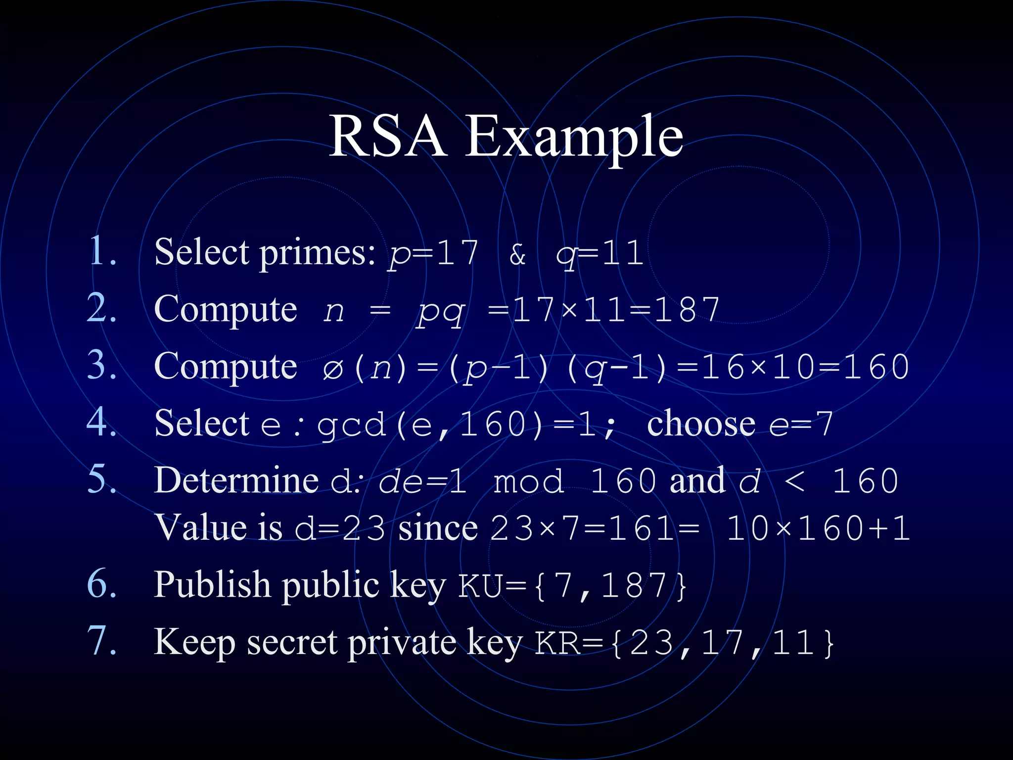 RSA Example
1. Select primes: p=17 & q=11
2. Compute n = pq =17×11=187
3. Compute ø(n)=(p–1)(q-1)=16×10=160
4. Select e : gcd(e,160)=1; choose e=7
5. Determine d: de=1 mod 160 and d < 160
Value is d=23 since 23×7=161= 10×160+1
6. Publish public key KU={7,187}
7. Keep secret private key KR={23,17,11}
 