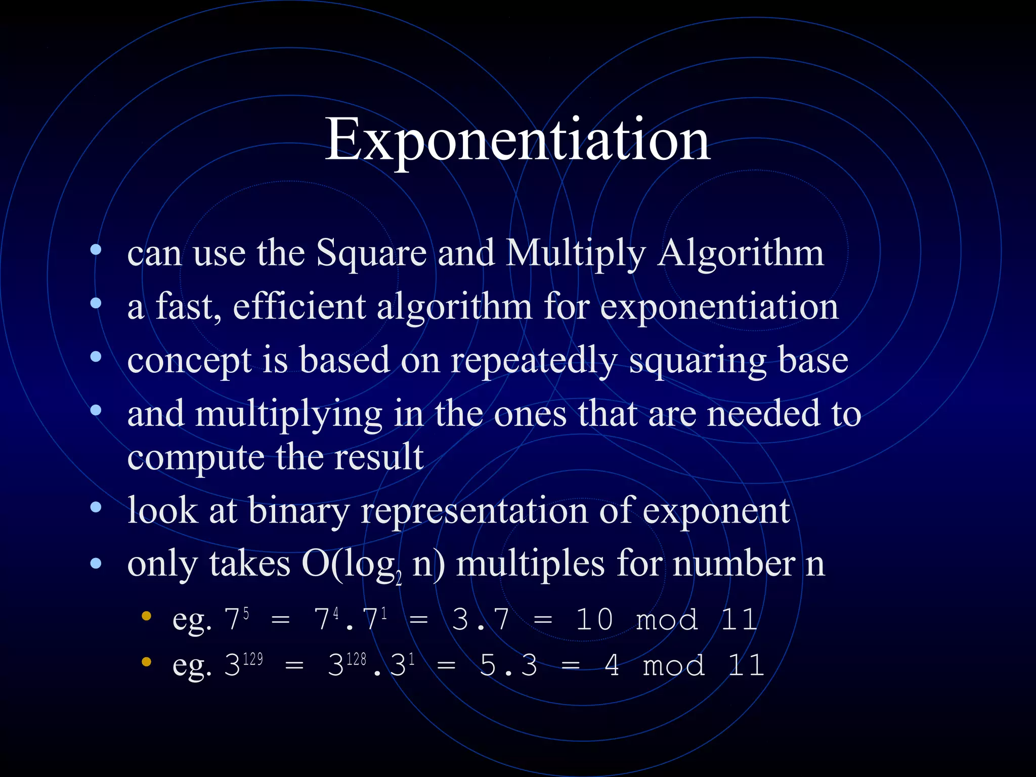 Exponentiation
• can use the Square and Multiply Algorithm
• a fast, efficient algorithm for exponentiation
• concept is based on repeatedly squaring base
• and multiplying in the ones that are needed to
compute the result
• look at binary representation of exponent
• only takes O(log2 n) multiples for number n
• eg. 75
= 74
.71
= 3.7 = 10 mod 11
• eg. 3129
= 3128
.31
= 5.3 = 4 mod 11
 