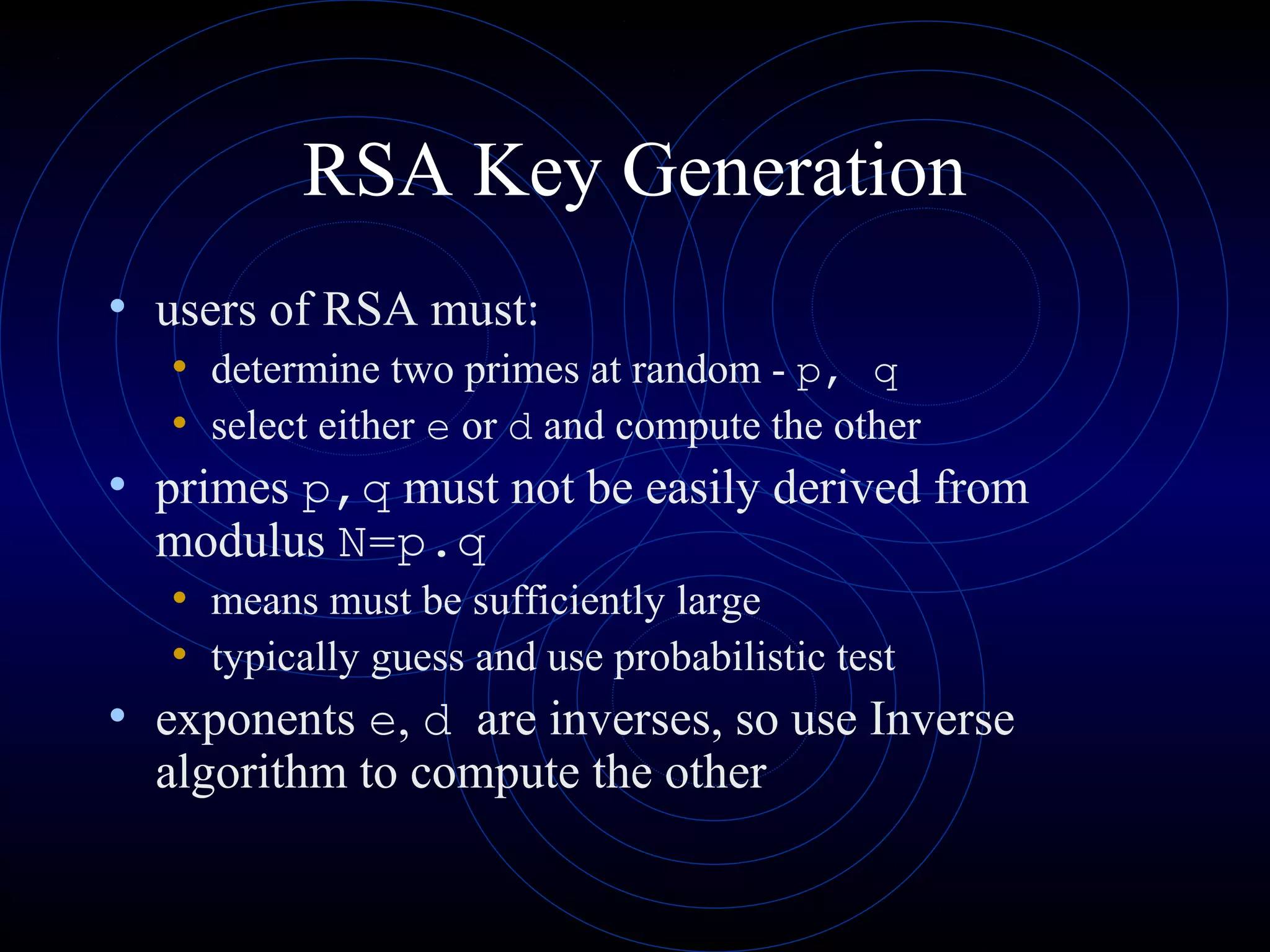 RSA Key Generation
• users of RSA must:
• determine two primes at random - p, q
• select either e or d and compute the other
• primes p,q must not be easily derived from
modulus N=p.q
• means must be sufficiently large
• typically guess and use probabilistic test
• exponents e, d are inverses, so use Inverse
algorithm to compute the other
 