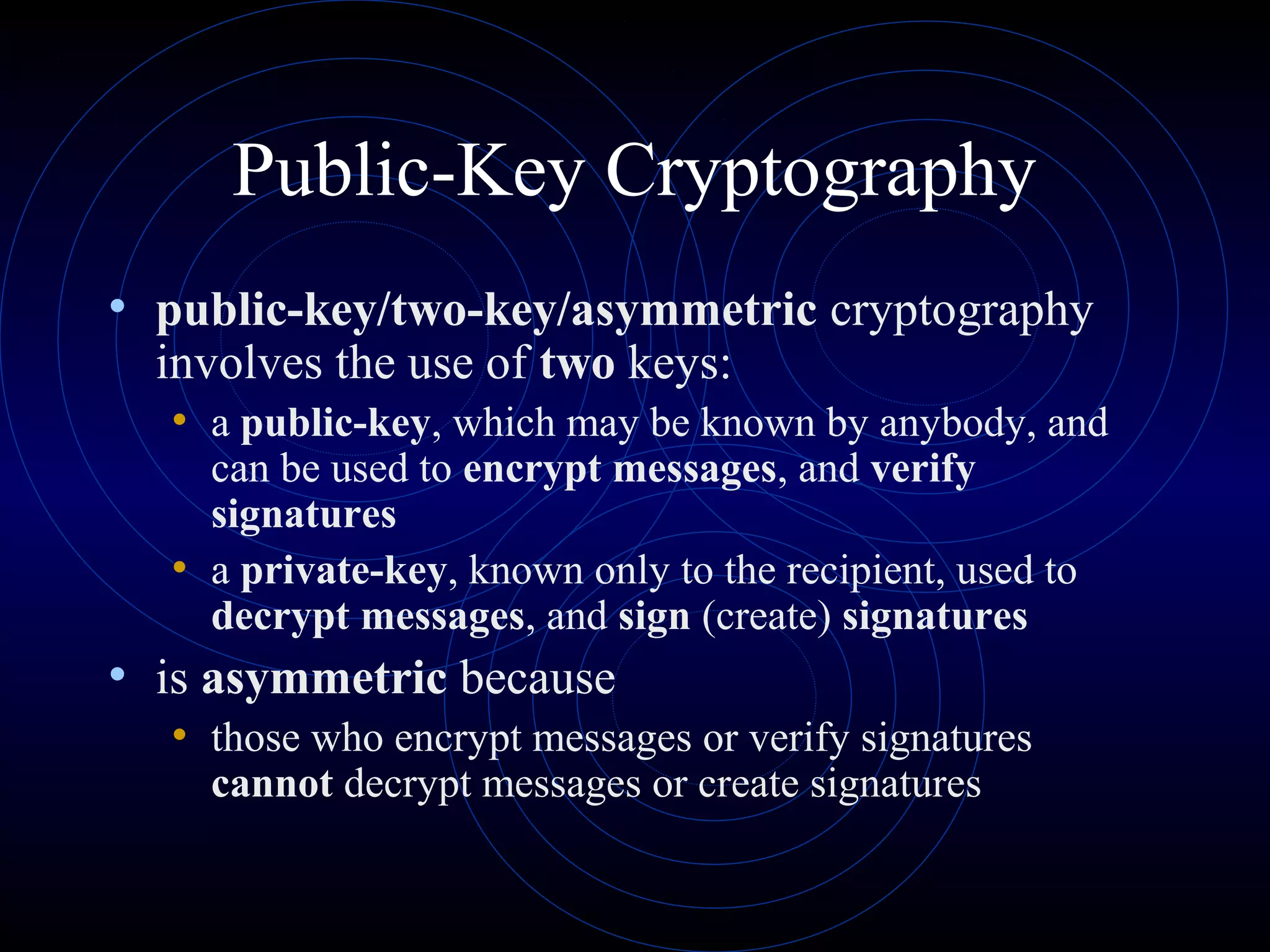 Public-Key Cryptography
• public-key/two-key/asymmetric cryptography
involves the use of two keys:
• a public-key, which may be known by anybody, and
can be used to encrypt messages, and verify
signatures
• a private-key, known only to the recipient, used to
decrypt messages, and sign (create) signatures
• is asymmetric because
• those who encrypt messages or verify signatures
cannot decrypt messages or create signatures
 