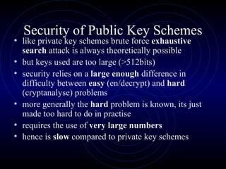 Security of Public Key Schemes
• like private key schemes brute force exhaustive
search attack is always theoretically possible
• but keys used are too large (>512bits)
• security relies on a large enough difference in
difficulty between easy (en/decrypt) and hard
(cryptanalyse) problems
• more generally the hard problem is known, its just
made too hard to do in practise
• requires the use of very large numbers
• hence is slow compared to private key schemes
 