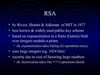 RSA
• by Rivest, Shamir & Adleman of MIT in 1977
• best known & widely used public-key scheme
• based on exponentiation in a finite (Galois) field
over integers modulo a prime
• nb. exponentiation takes O((log n)3
) operations (easy)
• uses large integers (eg. 1024 bits)
• security due to cost of factoring large numbers
• nb. factorization takes O(e lognloglogn
) operations (hard)
 