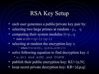 RSA Key Setup
• each user generates a public/private key pair by:
• selecting two large primes at random - p, q
• computing their system modulus N=p.q
• note ø(N)=(p-1)(q-1)
• selecting at random the encryption key e
• where 1<e<ø(N), gcd(e,ø(N))=1
• solve following equation to find decryption key d
• e.d=1 mod ø(N) and 0≤d≤N
• publish their public encryption key: KU={e,N}
• keep secret private decryption key: KR={d,p,q}
 