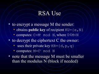 RSA Use
• to encrypt a message M the sender:
• obtains public key of recipient KU={e,N}
• computes: C=Me
mod N, where 0≤M<N
• to decrypt the ciphertext C the owner:
• uses their private key KR={d,p,q}
• computes: M=Cd
mod N
• note that the message M must be smaller
than the modulus N (block if needed)
 
