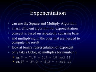 Exponentiation
• can use the Square and Multiply Algorithm
• a fast, efficient algorithm for exponentiation
• concept is based on repeatedly squaring base
• and multiplying in the ones that are needed to
compute the result
• look at binary representation of exponent
• only takes O(log2 n) multiples for number n
• eg. 75
= 74
.71
= 3.7 = 10 mod 11
• eg. 3129
= 3128
.31
= 5.3 = 4 mod 11
 