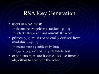 RSA Key Generation
• users of RSA must:
• determine two primes at random - p, q
• select either e or d and compute the other
• primes p,q must not be easily derived from
modulus N=p.q
• means must be sufficiently large
• typically guess and use probabilistic test
• exponents e, d are inverses, so use Inverse
algorithm to compute the other
 