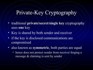 Private-Key Cryptography
• traditional private/secret/single key cryptography
uses one key
• Key is shared by both sender and receiver
• if the key is disclosed communications are
compromised
• also known as symmetric, both parties are equal
• hence does not protect sender from receiver forging a
message & claiming is sent by sender
 