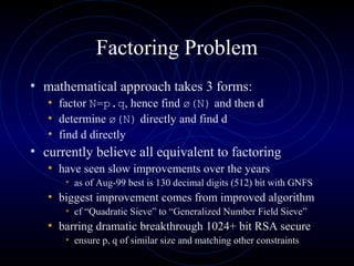 Factoring Problem
• mathematical approach takes 3 forms:
• factor N=p.q, hence find ø(N) and then d
• determine ø(N) directly and find d
• find d directly
• currently believe all equivalent to factoring
• have seen slow improvements over the years
• as of Aug-99 best is 130 decimal digits (512) bit with GNFS
• biggest improvement comes from improved algorithm
• cf “Quadratic Sieve” to “Generalized Number Field Sieve”
• barring dramatic breakthrough 1024+ bit RSA secure
• ensure p, q of similar size and matching other constraints
 