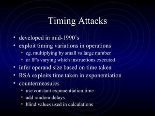 Timing Attacks
• developed in mid-1990’s
• exploit timing variations in operations
• eg. multiplying by small vs large number
• or IF's varying which instructions executed
• infer operand size based on time taken
• RSA exploits time taken in exponentiation
• countermeasures
• use constant exponentiation time
• add random delays
• blind values used in calculations
 