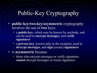 Public-Key Cryptography
• public-key/two-key/asymmetric cryptography
involves the use of two keys:
• a public-key, which may be known by anybody, and
can be used to encrypt messages, and verify
signatures
• a private-key, known only to the recipient, used to
decrypt messages, and sign (create) signatures
• is asymmetric because
• those who encrypt messages or verify signatures
cannot decrypt messages or create signatures
 