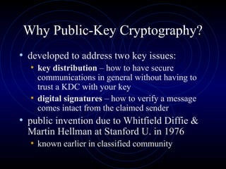 Why Public-Key Cryptography?
• developed to address two key issues:
• key distribution – how to have secure
communications in general without having to
trust a KDC with your key
• digital signatures – how to verify a message
comes intact from the claimed sender
• public invention due to Whitfield Diffie &
Martin Hellman at Stanford U. in 1976
• known earlier in classified community
 