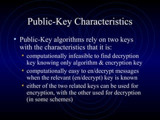 Public-Key Characteristics
• Public-Key algorithms rely on two keys
with the characteristics that it is:
• computationally infeasible to find decryption
key knowing only algorithm & encryption key
• computationally easy to en/decrypt messages
when the relevant (en/decrypt) key is known
• either of the two related keys can be used for
encryption, with the other used for decryption
(in some schemes)
 