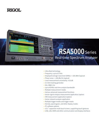 RSA5000
Ultra-Real technology
Frequency: up to 6.5 GHz
Displayed average noise level (DANL): <-165 dBm (typical)
Phase noise: <-108 dBc/Hz (typical)
Level measurement uncertainty: <0.8 dB
6.5 GHz tracking generator
Min. RBW 1 Hz
Up to 40 MHz real-time analysis bandwidth
Multiple measurement modes
Various advanced measurement functions
Vector signal analysis measurement application (option)
EMI measurement application (option)
Vector network analyzer application
Multiple trigger modes and trigger masks
Density, spectrogram, and other display modes
PC software options
10.1'' capacitive multi-touch screen, supporting touch gestures
USB, LAN, HDMI and other communication and display interfaces
Real-time Spectrum Analyzer
Series
 