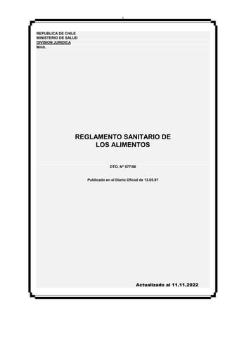1
REPUBLICA DE CHILE
MINISTERIO DE SALUD
DIVISION JURIDICA
Mmh.
REGLAMENTO SANITARIO DE
LOS ALIMENTOS
DTO. N° 977/96
Publicado en el Diario Oficial de 13.05.97
Actualizado al 11.11.2022
 