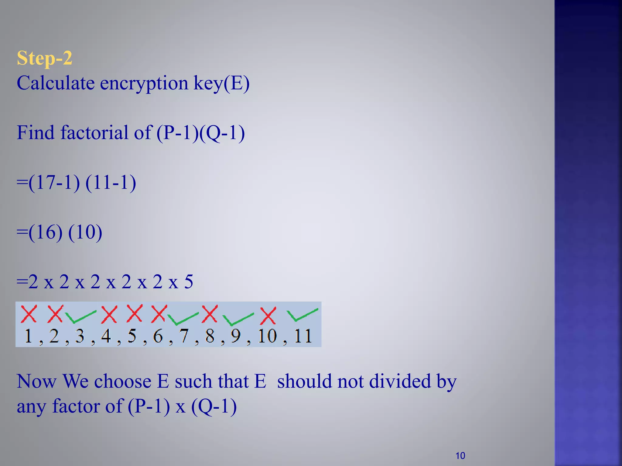 Step-2
Calculate encryption key(E)
Find factorial of (P-1)(Q-1)
=(17-1) (11-1)
=(16) (10)
=2 x 2 x 2 x 2 x 2 x 5
Now We choose E such that E should not divided by
any factor of (P-1) x (Q-1)
10
 