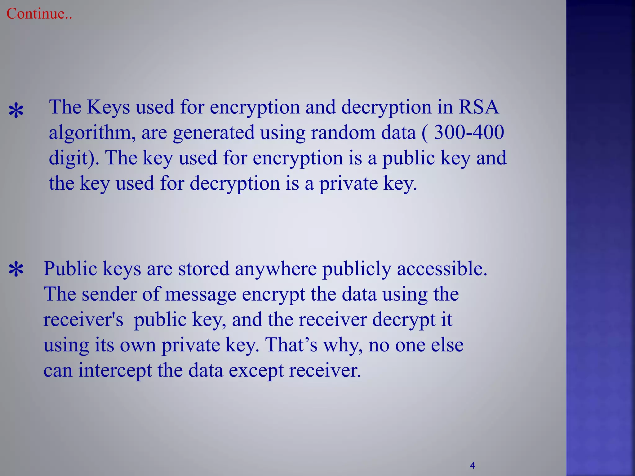 * The Keys used for encryption and decryption in RSA
algorithm, are generated using random data ( 300-400
digit). The key used for encryption is a public key and
the key used for decryption is a private key.
Public keys are stored anywhere publicly accessible.
The sender of message encrypt the data using the
receiver's public key, and the receiver decrypt it
using its own private key. That’s why, no one else
can intercept the data except receiver.
*
Continue..
4
 