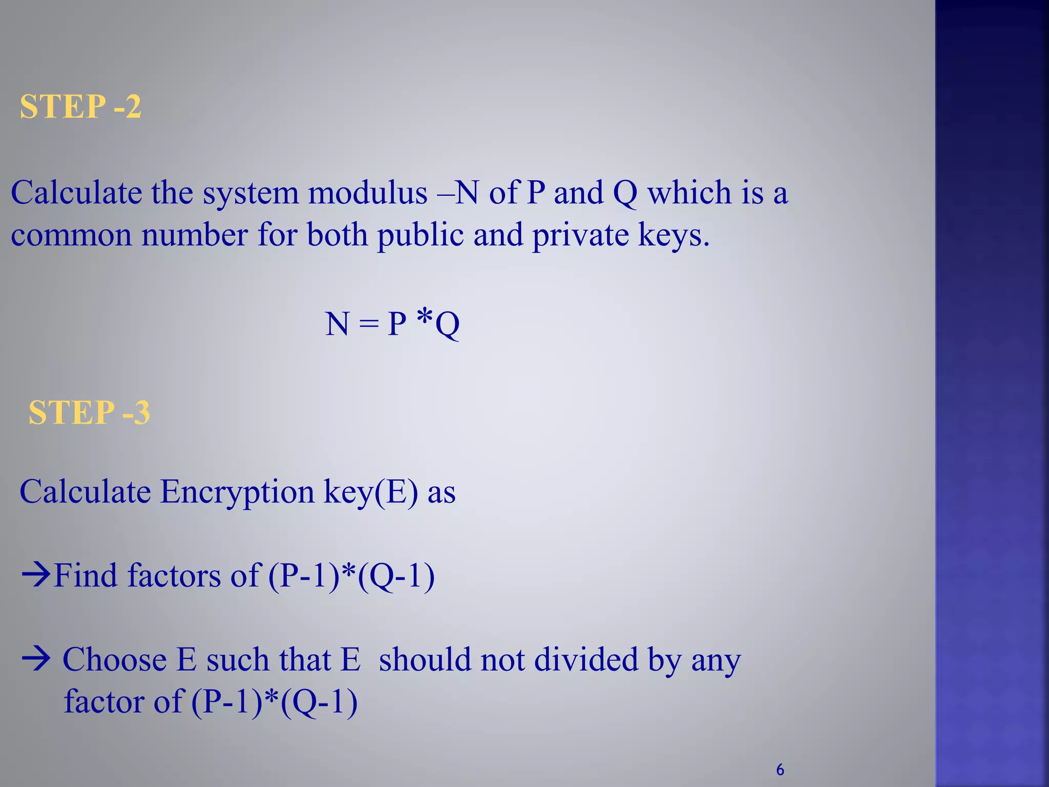 STEP -2
Calculate the system modulus –N of P and Q which is a
common number for both public and private keys.
N = P *Q
STEP -3
Calculate Encryption key(E) as
Find factors of (P-1)*(Q-1)
 Choose E such that E should not divided by any
factor of (P-1)*(Q-1)
6
 