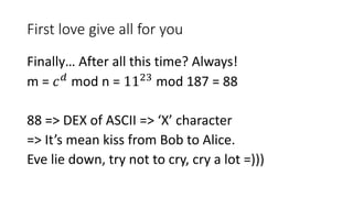 First love give all for you
Finally… After all this time? Always!
m = 𝑐 𝑑
mod n = 1123
mod 187 = 88
88 => DEX of ASCII => ‘X’ character
=> It’s mean kiss from Bob to Alice.
Eve lie down, try not to cry, cry a lot =)))
 