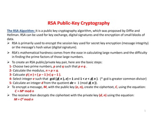 1
RSA Public-Key Cryptography
The RSA Algorithm: It is a public key cryptography algorithm, which was proposed by Diffie and
Hellman. RSA can be used for key exchange, digital signatures and the encryption of small blocks of
data.
 RSA is primarily used to encrypt the session key used for secret key encryption (message integrity)
or the message's hash value (digital signature).
 RSA's mathematical hardness comes from the ease in calculating large numbers and the difficulty
in finding the prime factors of those large numbers.
 To create an RSA public/private key pair, here are the basic steps:
1- Choose two prime numbers, p and q such that p  q .
2- Calculate the modulus, n = p  q.
3- Calcuate  ( n ) = ( p – 1 )( q – 1 ).
4- Select integer e such that gcd (( n ), e) = 1 and 1 < e < ( n ). (* gcd is greater common divisor)
5- Calculate an integer d from the quotient de  1 (mod ( n )).
 To encrypt a message, M, with the public key (e, n), create the ciphertext, C, using the equation:
C = Me mod n
 The receiver then decrypts the ciphertext with the private key (d, n) using the equation:
M = Cd mod n
 
