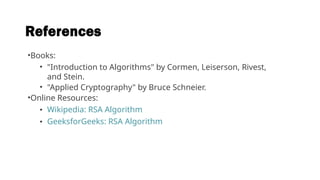 References
•Books:
• "Introduction to Algorithms" by Cormen, Leiserson, Rivest,
and Stein.
• "Applied Cryptography" by Bruce Schneier.
•Online Resources:
• Wikipedia: RSA Algorithm
• GeeksforGeeks: RSA Algorithm
 