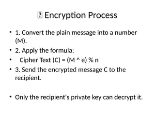 🔐 Encryption Process
• 1. Convert the plain message into a number
(M).
• 2. Apply the formula:
• Cipher Text (C) = (M ^ e) % n
• 3. Send the encrypted message C to the
recipient.
• Only the recipient's private key can decrypt it.
 