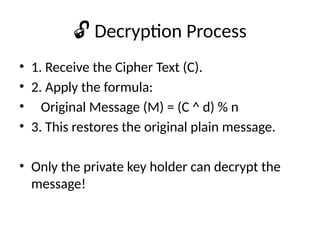 🔓 Decryption Process
• 1. Receive the Cipher Text (C).
• 2. Apply the formula:
• Original Message (M) = (C ^ d) % n
• 3. This restores the original plain message.
• Only the private key holder can decrypt the
message!
 