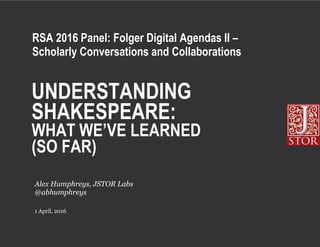 UNDERSTANDING
SHAKESPEARE:
WHAT WE’VE LEARNED
(SO FAR)
1 April, 2016
Alex Humphreys, JSTOR Labs
@abhumphreys
RSA 2016 Panel: Folger Digital Agendas II –
Scholarly Conversations and Collaborations
 