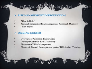  RISK MANAGEMENT INTRODUCTION
 What is Risk?
 General Enterprise Risk Management Approach Overview
 Risk Types
 DIGGING DEEPER
 Overview of Common Frameworks
 Develope Common Risk Taxonomy
 Elements of Risk Management
 Phases of Growth Concepts as a part of RSA Archer Training
 