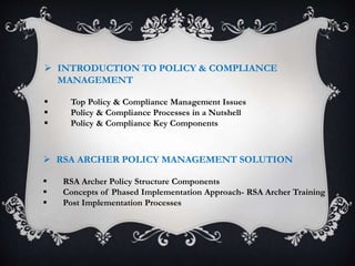  INTRODUCTION TO POLICY & COMPLIANCE
MANAGEMENT
 Top Policy & Compliance Management Issues
 Policy & Compliance Processes in a Nutshell
 Policy & Compliance Key Components
 RSA ARCHER POLICY MANAGEMENT SOLUTION
 RSA Archer Policy Structure Components
 Concepts of Phased Implementation Approach- RSA Archer Training
 Post Implementation Processes
 