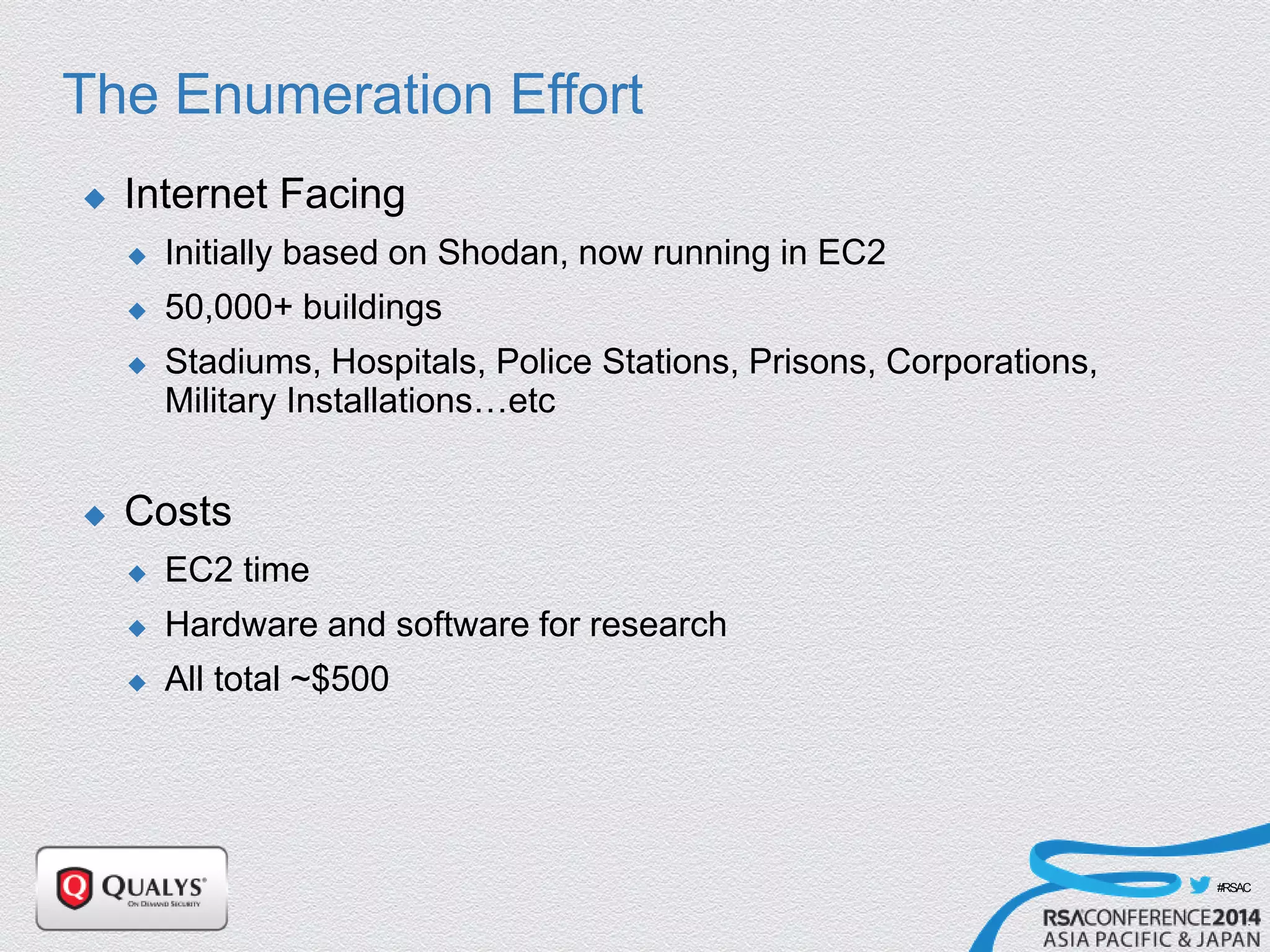 #RSAC
The Enumeration Effort
 Internet Facing
 Initially based on Shodan, now running in EC2
 50,000+ buildings
 Stadiums, Hospitals, Police Stations, Prisons, Corporations,
Military Installations…etc
 Costs
 EC2 time
 Hardware and software for research
 All total ~$500
 