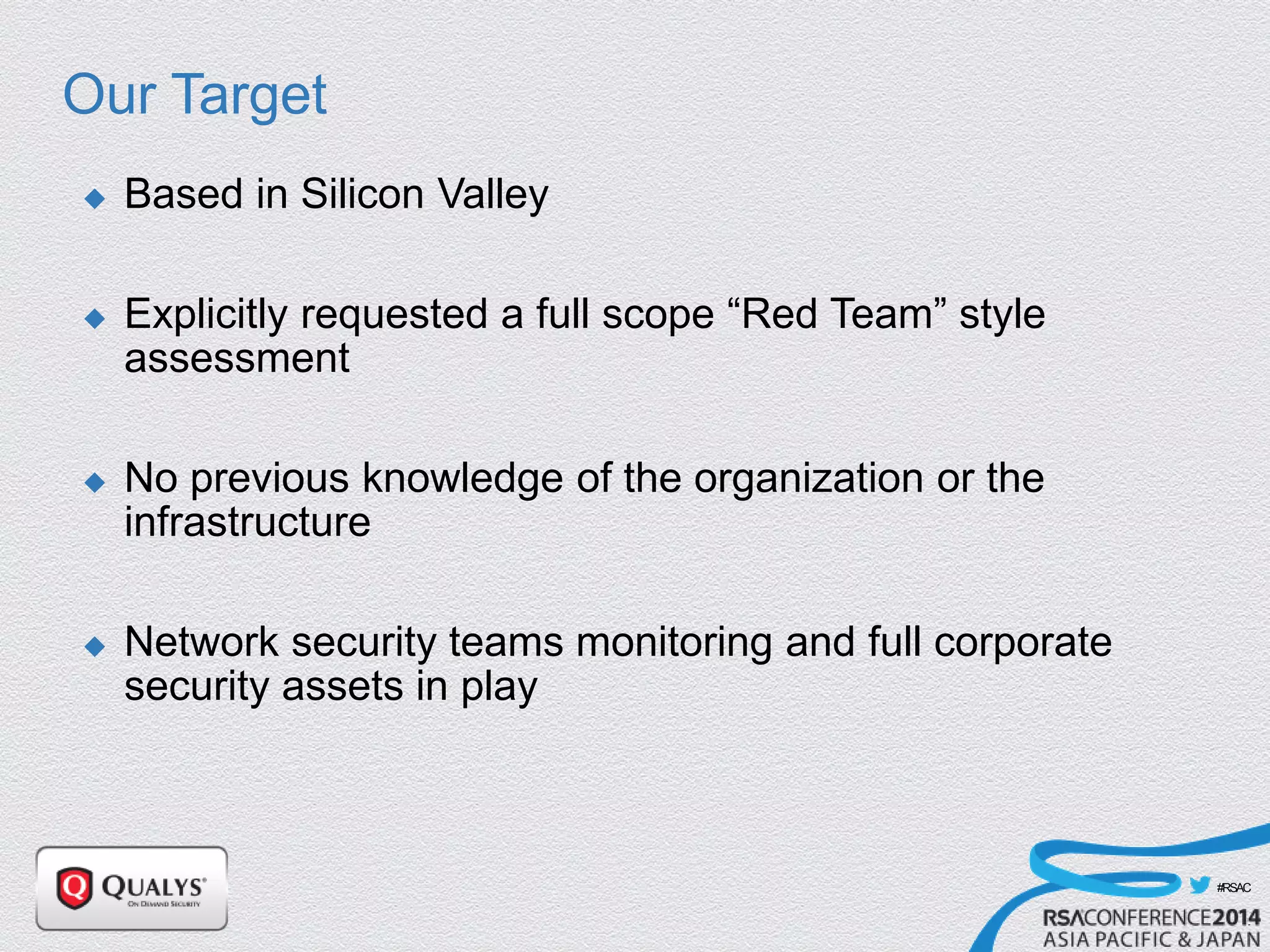 #RSAC
Our Target
 Based in Silicon Valley
 Explicitly requested a full scope “Red Team” style
assessment
 No previous knowledge of the organization or the
infrastructure
 Network security teams monitoring and full corporate
security assets in play
 
