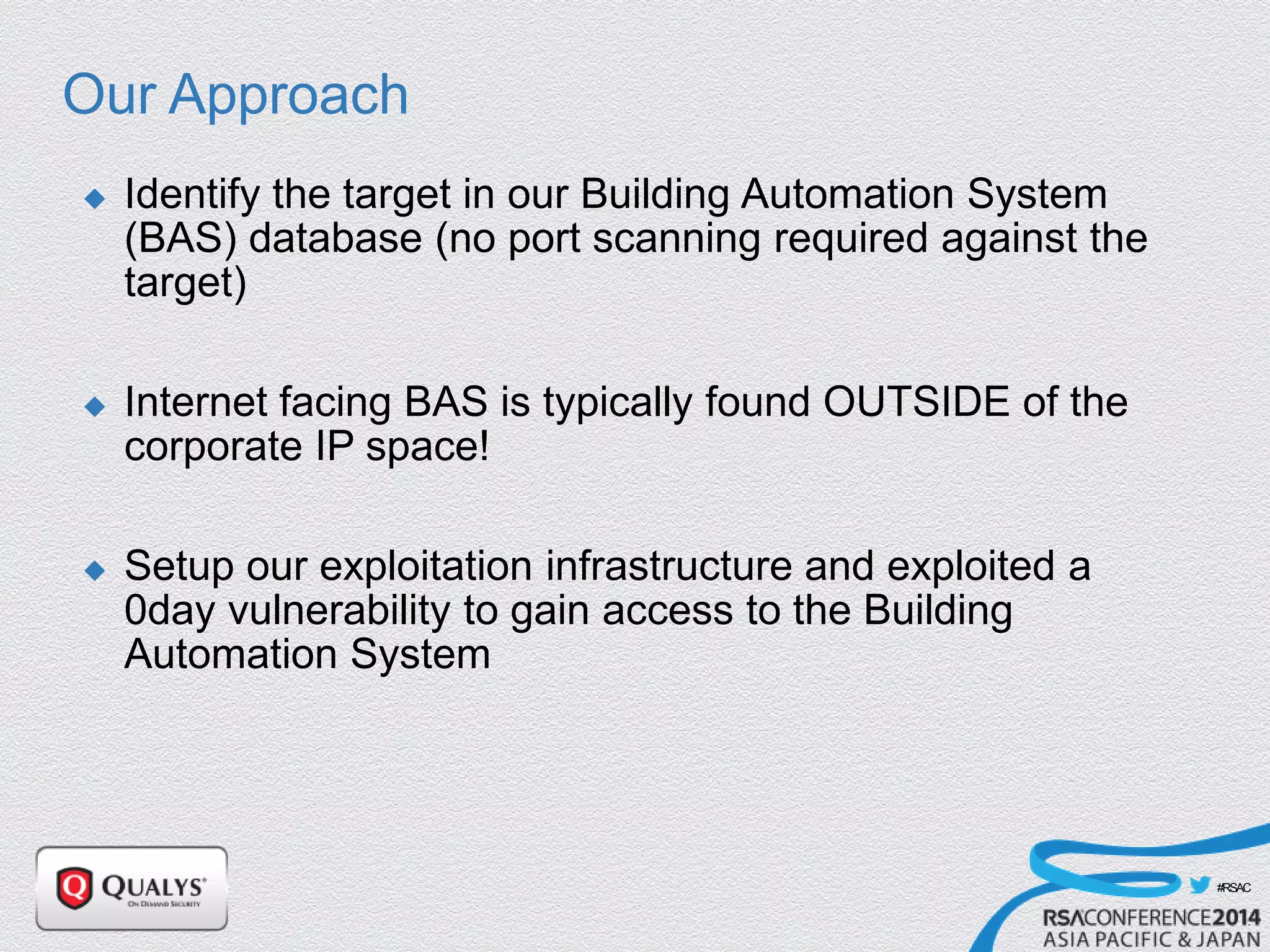 #RSAC
Our Approach
 Identify the target in our Building Automation System
(BAS) database (no port scanning required against the
target)
 Internet facing BAS is typically found OUTSIDE of the
corporate IP space!
 Setup our exploitation infrastructure and exploited a
0day vulnerability to gain access to the Building
Automation System
 