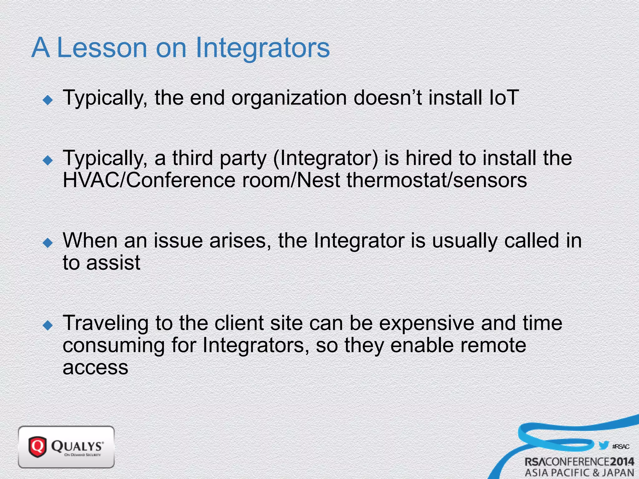 #RSAC
A Lesson on Integrators
 Typically, the end organization doesn’t install IoT
 Typically, a third party (Integrator) is hired to install the
HVAC/Conference room/Nest thermostat/sensors
 When an issue arises, the Integrator is usually called in
to assist
 Traveling to the client site can be expensive and time
consuming for Integrators, so they enable remote
access
 