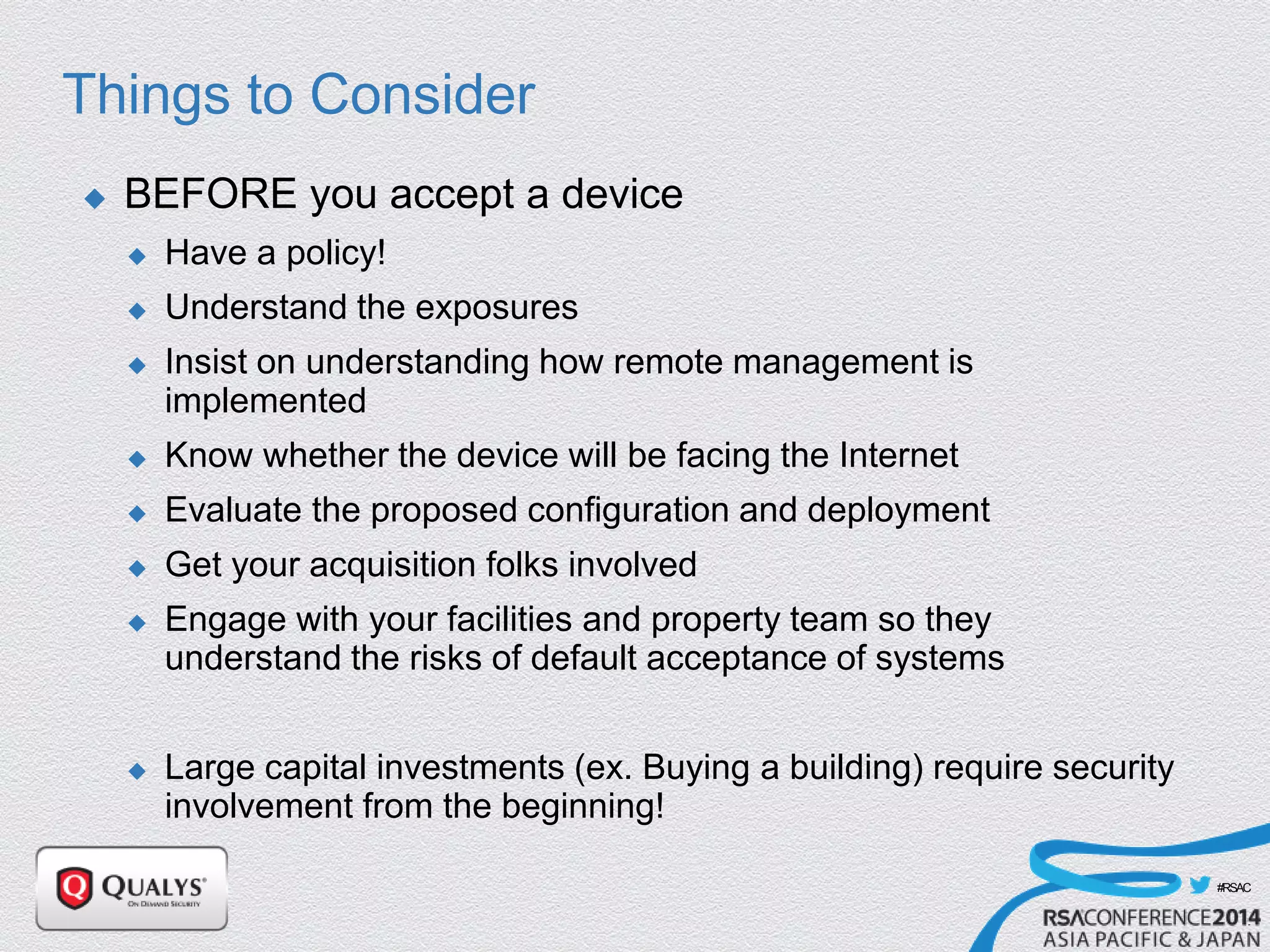 #RSAC
Things to Consider
 BEFORE you accept a device
 Have a policy!
 Understand the exposures
 Insist on understanding how remote management is
implemented
 Know whether the device will be facing the Internet
 Evaluate the proposed configuration and deployment
 Get your acquisition folks involved
 Engage with your facilities and property team so they
understand the risks of default acceptance of systems
 Large capital investments (ex. Buying a building) require security
involvement from the beginning!
 