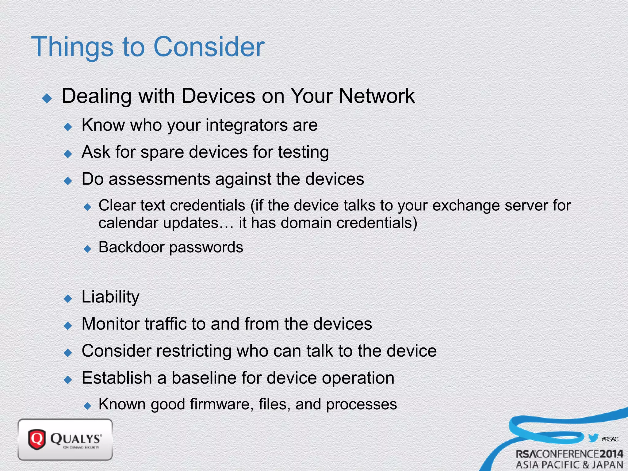 #RSAC
Things to Consider
 Dealing with Devices on Your Network
 Know who your integrators are
 Ask for spare devices for testing
 Do assessments against the devices
 Clear text credentials (if the device talks to your exchange server for
calendar updates… it has domain credentials)
 Backdoor passwords
 Liability
 Monitor traffic to and from the devices
 Consider restricting who can talk to the device
 Establish a baseline for device operation
 Known good firmware, files, and processes
 