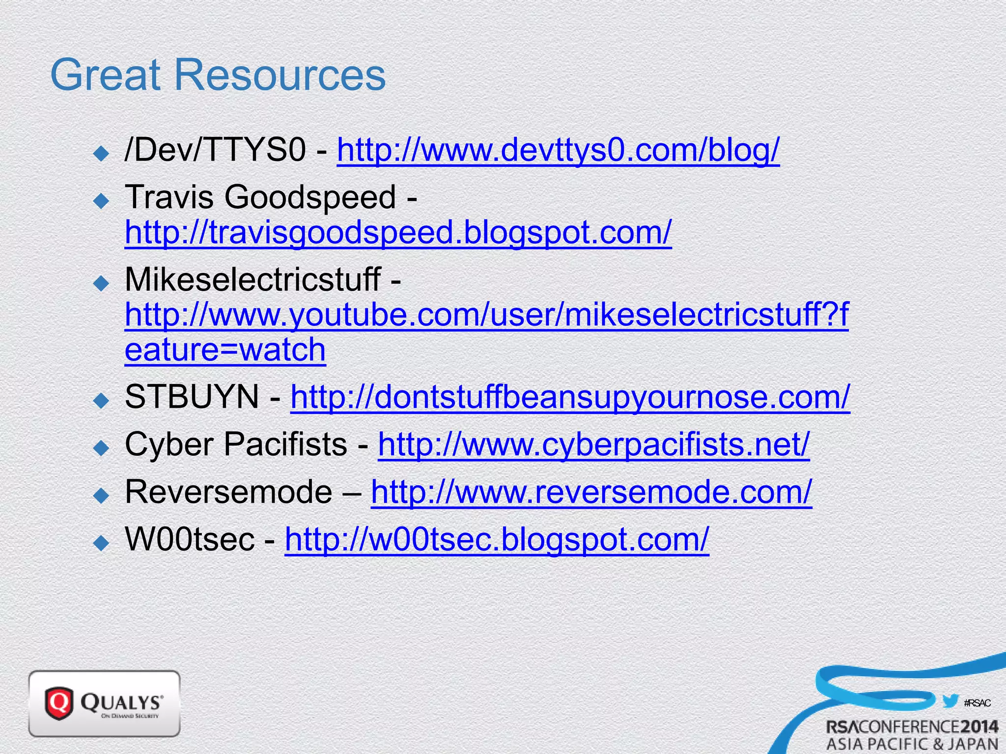 #RSAC
Great Resources
 /Dev/TTYS0 - http://www.devttys0.com/blog/
 Travis Goodspeed -
http://travisgoodspeed.blogspot.com/
 Mikeselectricstuff -
http://www.youtube.com/user/mikeselectricstuff?f
eature=watch
 STBUYN - http://dontstuffbeansupyournose.com/
 Cyber Pacifists - http://www.cyberpacifists.net/
 Reversemode – http://www.reversemode.com/
 W00tsec - http://w00tsec.blogspot.com/
 