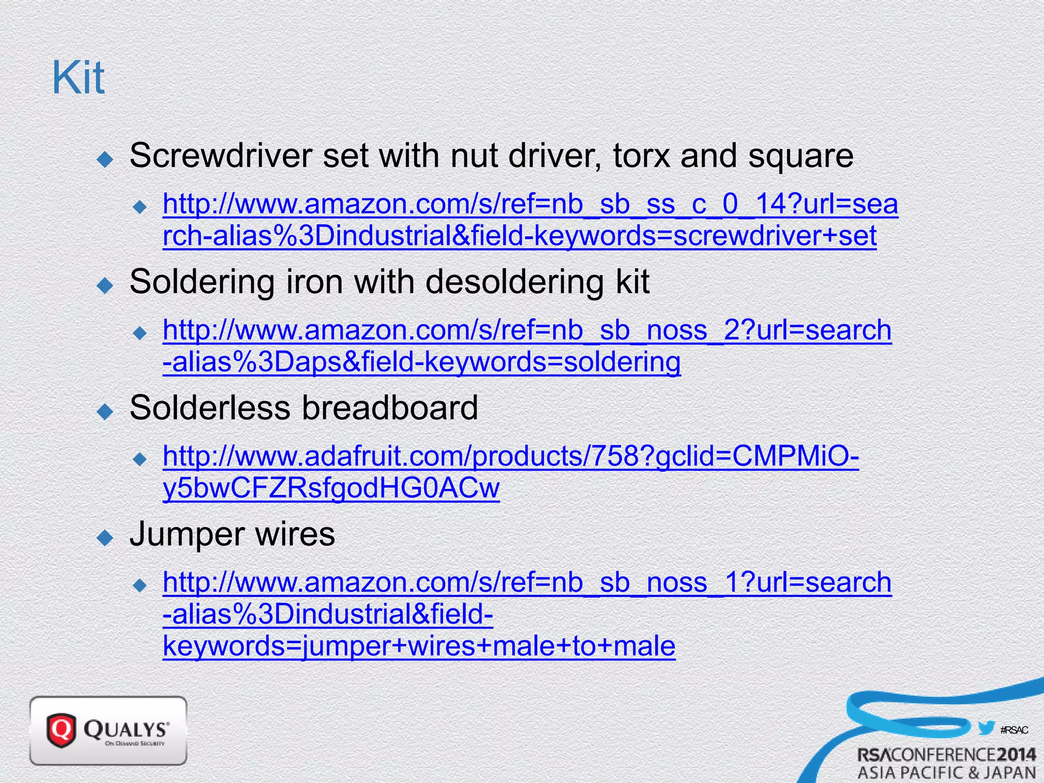 #RSAC
Kit
 Screwdriver set with nut driver, torx and square
 http://www.amazon.com/s/ref=nb_sb_ss_c_0_14?url=sea
rch-alias%3Dindustrial&field-keywords=screwdriver+set
 Soldering iron with desoldering kit
 http://www.amazon.com/s/ref=nb_sb_noss_2?url=search
-alias%3Daps&field-keywords=soldering
 Solderless breadboard
 http://www.adafruit.com/products/758?gclid=CMPMiO-
y5bwCFZRsfgodHG0ACw
 Jumper wires
 http://www.amazon.com/s/ref=nb_sb_noss_1?url=search
-alias%3Dindustrial&field-
keywords=jumper+wires+male+to+male
 