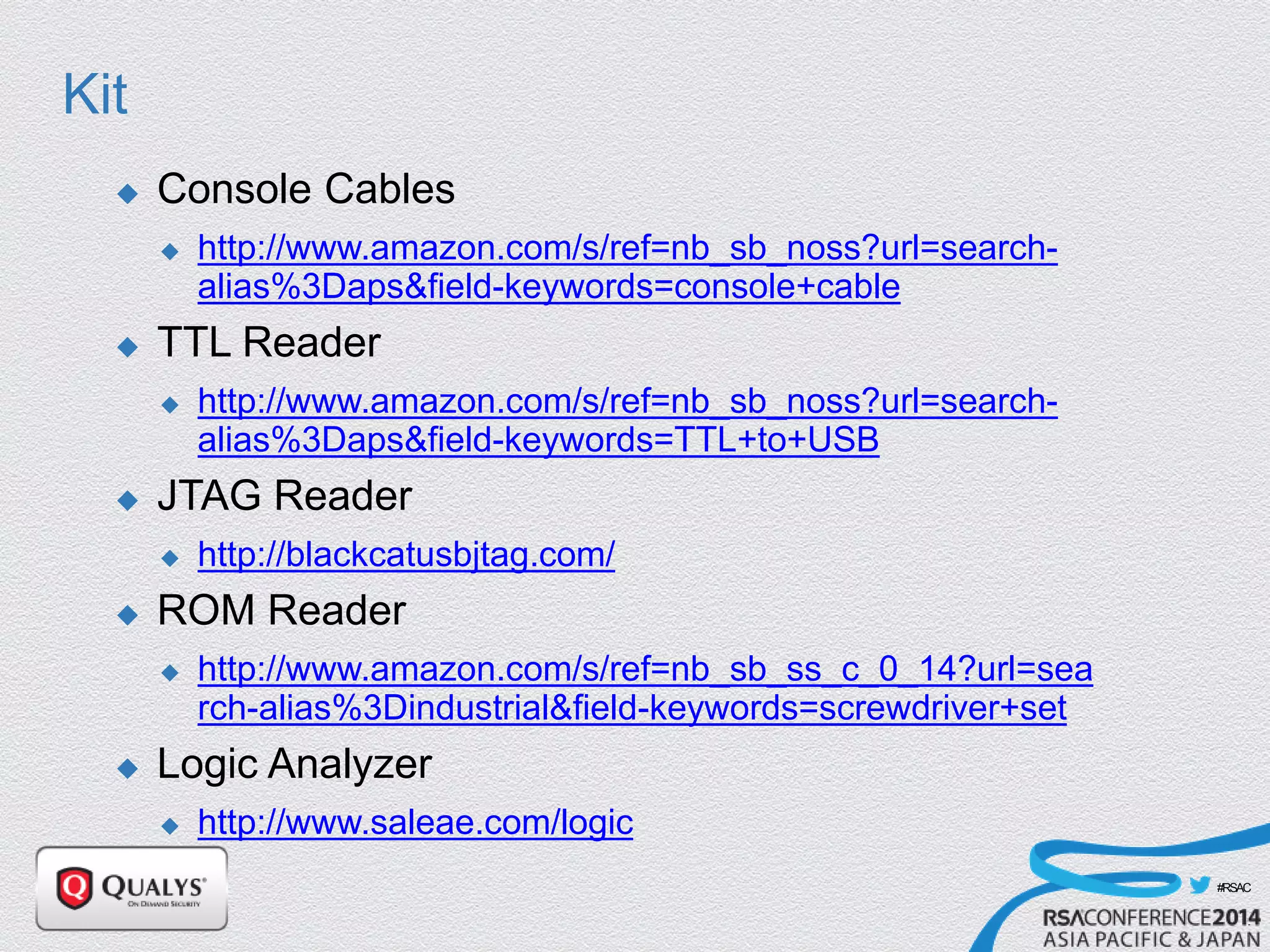 #RSAC
Kit
 Console Cables
 http://www.amazon.com/s/ref=nb_sb_noss?url=search-
alias%3Daps&field-keywords=console+cable
 TTL Reader
 http://www.amazon.com/s/ref=nb_sb_noss?url=search-
alias%3Daps&field-keywords=TTL+to+USB
 JTAG Reader
 http://blackcatusbjtag.com/
 ROM Reader
 http://www.amazon.com/s/ref=nb_sb_ss_c_0_14?url=sea
rch-alias%3Dindustrial&field-keywords=screwdriver+set
 Logic Analyzer
 http://www.saleae.com/logic
 