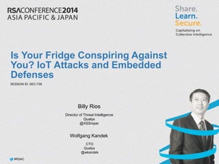 #RSAC
#RSAC
Is Your Fridge Conspiring Against
You? IoT Attacks and Embedded
Defenses
Billy Rios
Director of Threat Intelligence
Qualys
@XSSniper
SESSION ID: SEC-T08
Wolfgang Kandek
CTO
Qualys
@wkandek
 